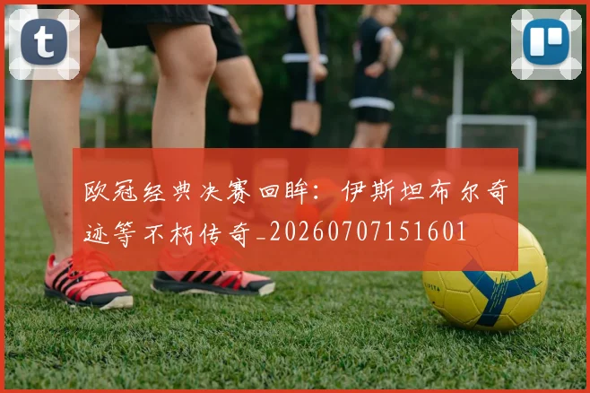 欧冠经典决赛回眸：伊斯坦布尔奇迹等不朽传奇_20260707151601