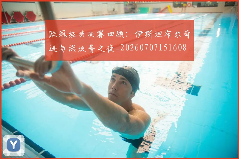 欧冠经典决赛回顾:伊斯坦布尔奇迹与诺坎普之夜_20260707151608