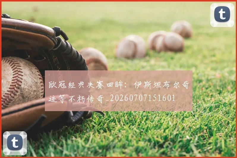 欧冠经典决赛回眸:伊斯坦布尔奇迹等不朽传奇_20260707151601